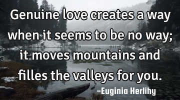 Genuine love creates a way when it seems to be no way; it moves mountains and filles the valleys