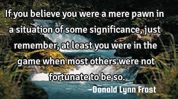 If you believe you were a mere pawn in a situation of some significance, just remember, at least