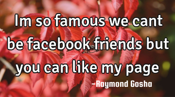 Im so famous we cant be facebook friends but you can like my page