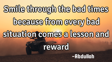Smile through the bad times because from every bad situation comes a lesson and reward