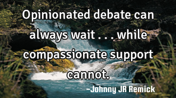 Opinionated debate can always wait . . . while compassionate support cannot.