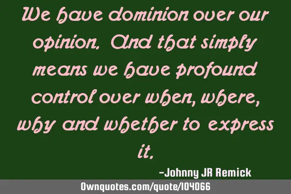 We have dominion over our opinion. And that simply means we have profound control over when, where,