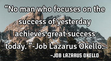 “No man who focuses on the success of yesterday achieves great success today.”-Job Lazarus O