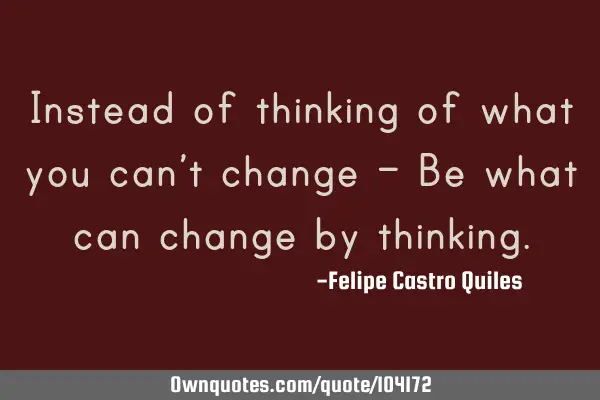 Instead of thinking of what you can’t change – Be what can change by