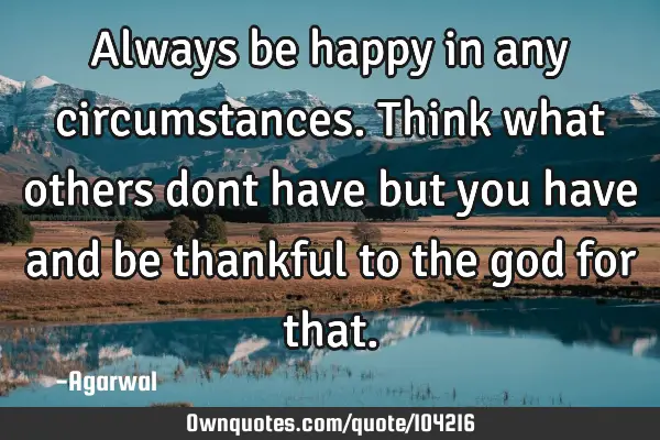 Always be happy in any circumstances.Think what others dont have but you have and be thankful to
