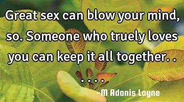 Great sex can blow your mind, so.someone who truely loves you can keep it all together......