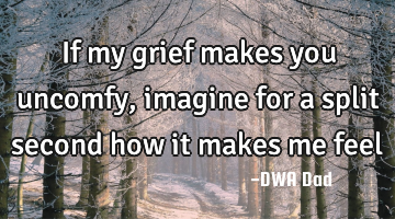 If my grief makes you uncomfy, imagine for a split second how it makes me feel