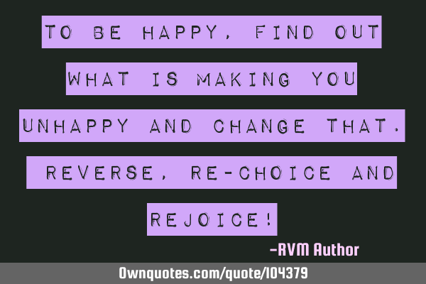 To be happy, find out what is making you unhappy and change that. Reverse, RE-CHOICE and REJOICE!