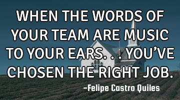 WHEN THE WORDS OF YOUR TEAM ARE MUSIC TO YOUR EARS...YOU’VE CHOSEN THE RIGHT JOB.