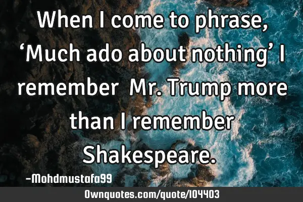 • When I come to phrase, ‘Much ado about nothing’ I remember ‎Mr. Trump more than I