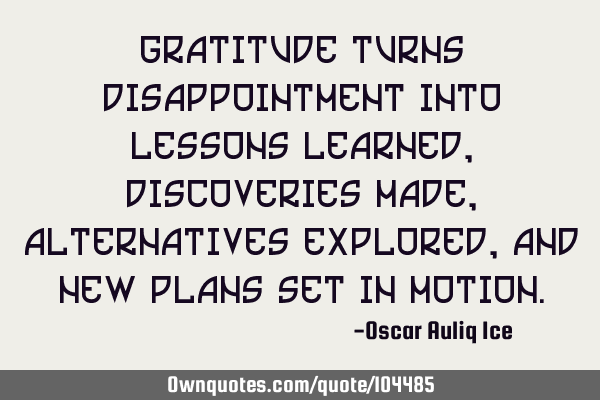 Gratitude turns disappointment into lessons learned, discoveries made, alternatives explored, and