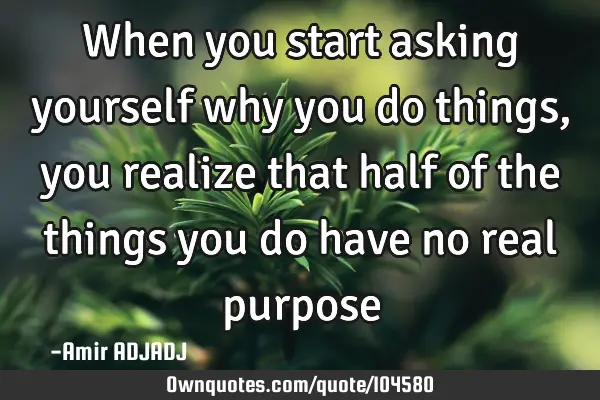 When you start asking yourself why you do things, you realize that half of the things you do have