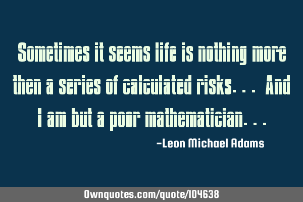 Sometimes it seems life is nothing more then a series of calculated risks... And I am but a poor
