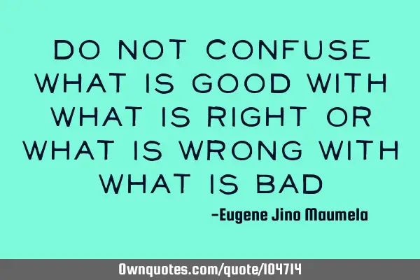 Do not confuse what is good with what is right or what is wrong with what is