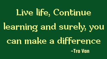 Live life, Continue learning and surely, you can make a difference