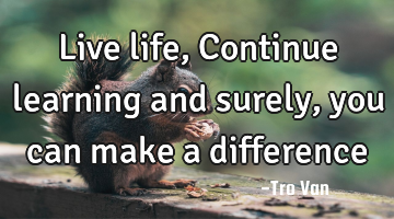 Live life, Continue learning and surely, you can make a difference