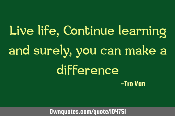 Live life, Continue learning and surely, you can make a difference