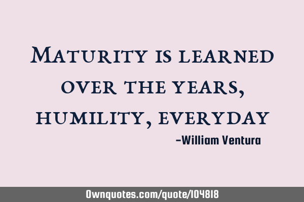 Maturity is learned over the years,humility,