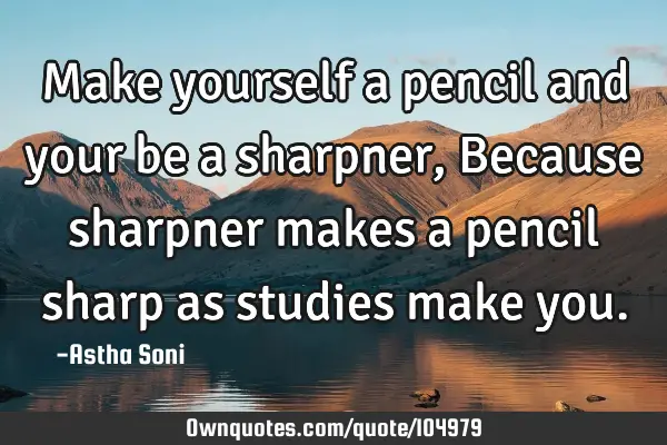 Make yourself a pencil and your be a sharpner, Because sharpner makes a pencil sharp as studies