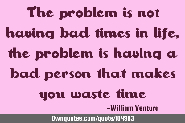The problem is not having bad times in life,the problem is having a bad person that makes you waste