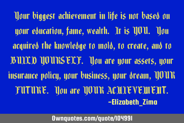 Your biggest achievement in life is not based on your education, fame, wealth. It is YOU. You