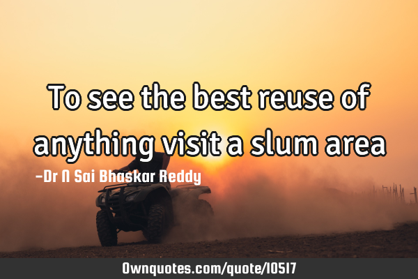 To see the best reuse of anything visit a slum