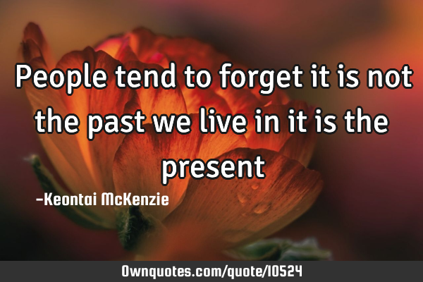 People tend to forget it is not the past we live in it is the