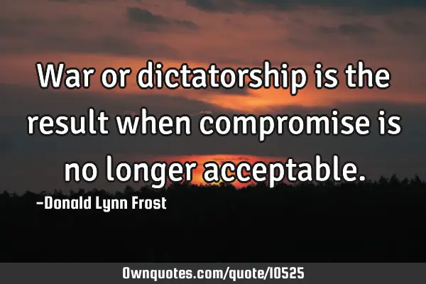 War or dictatorship is the result when compromise is no longer