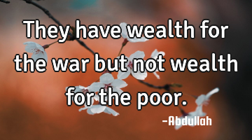They have wealth for the war but not wealth for the poor.