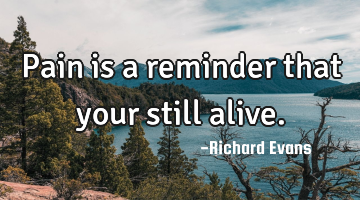 Pain is a reminder that your still alive.