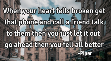 When your heart fells broken get that phone and call a friend talk to them then you just let it out