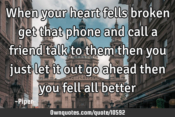 When your heart fells broken get that phone and call a friend talk to them then you just let it out