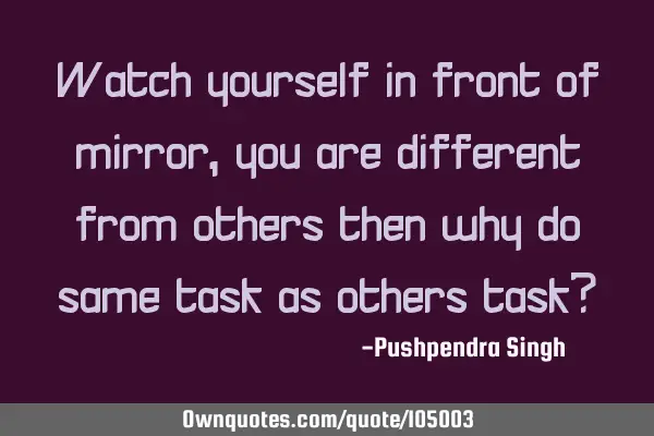 Watch yourself in front of mirror,you are different from others then why do same task as others