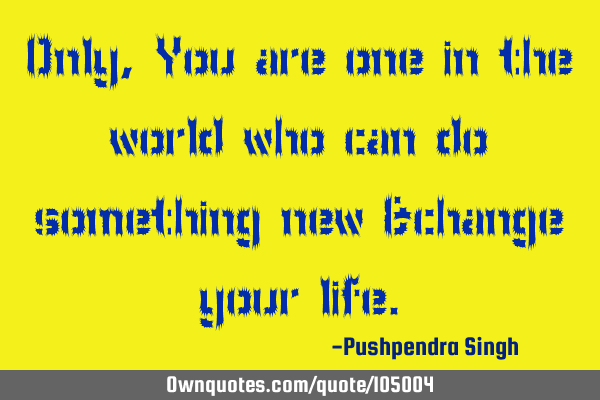 Only,You are one in the world who can do something new &change your