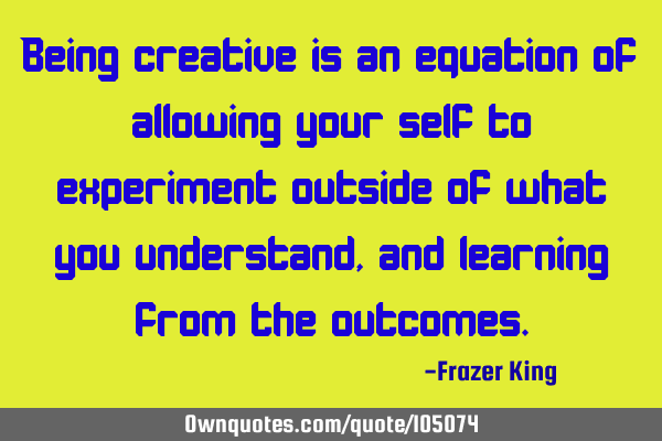 Being creative is an equation of allowing your self to experiment outside of what you understand,