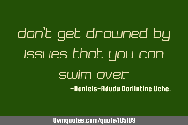 Don’t get drowned by issues that you can swim