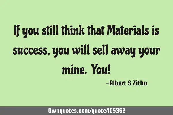 If you still think that Materials is success, you will sell away your mine. You!