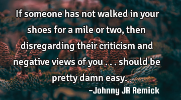 If someone has not walked in your shoes for a mile or two, then disregarding their criticism and