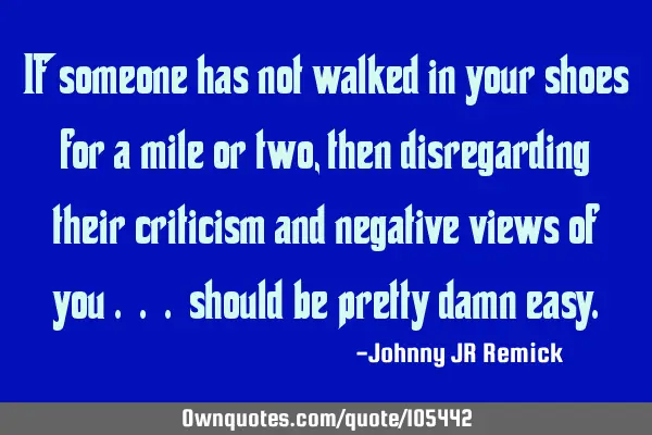 If someone has not walked in your shoes for a mile or two, then disregarding their criticism and