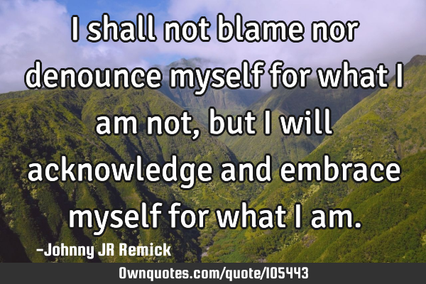 I shall not blame nor denounce myself for what I am not, but I will acknowledge and embrace myself