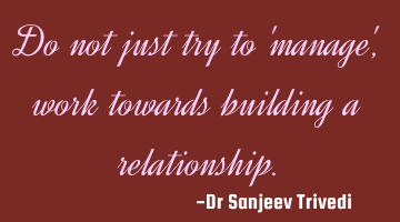 Do not just try to 'manage', work towards building a relationship.