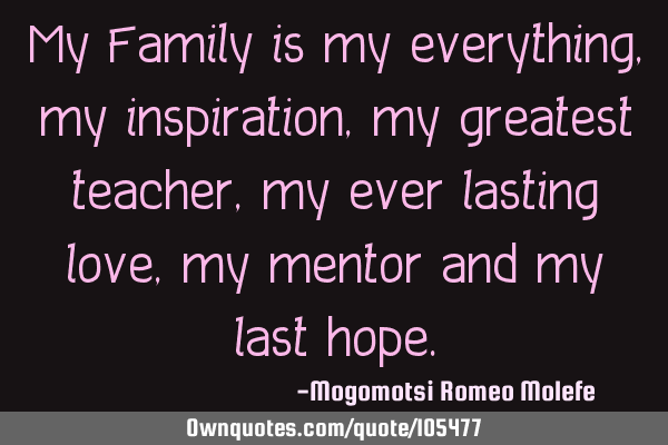 My Family is my everything,my inspiration,my greatest teacher,my ever lasting love,my mentor and my