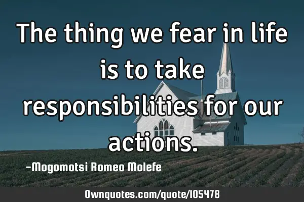 The thing we fear in life is to take responsibilities for our