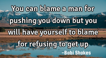 You can blame a man for pushing you down but you will have yourself to blame for refusing to get up