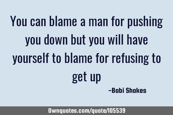 You can blame a man for pushing you down but you will have yourself to blame for refusing to get