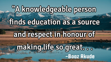 "A knowledgeable person finds education as a source and respect in honour of making life so great...