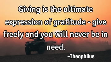 Giving is the ultimate expression of gratitude - give freely and you will never be in need.