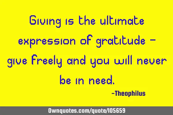 Giving is the ultimate expression of gratitude - give freely and you will never be in