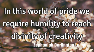 In this world of pride we require humility to reach divinity of creativity