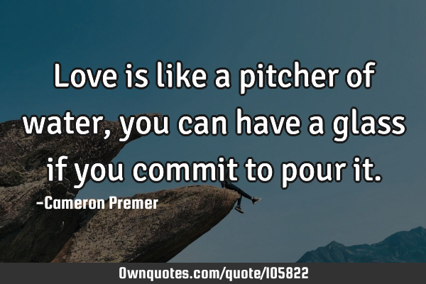 Love is like a pitcher of water, you can have a glass if you commit to pour